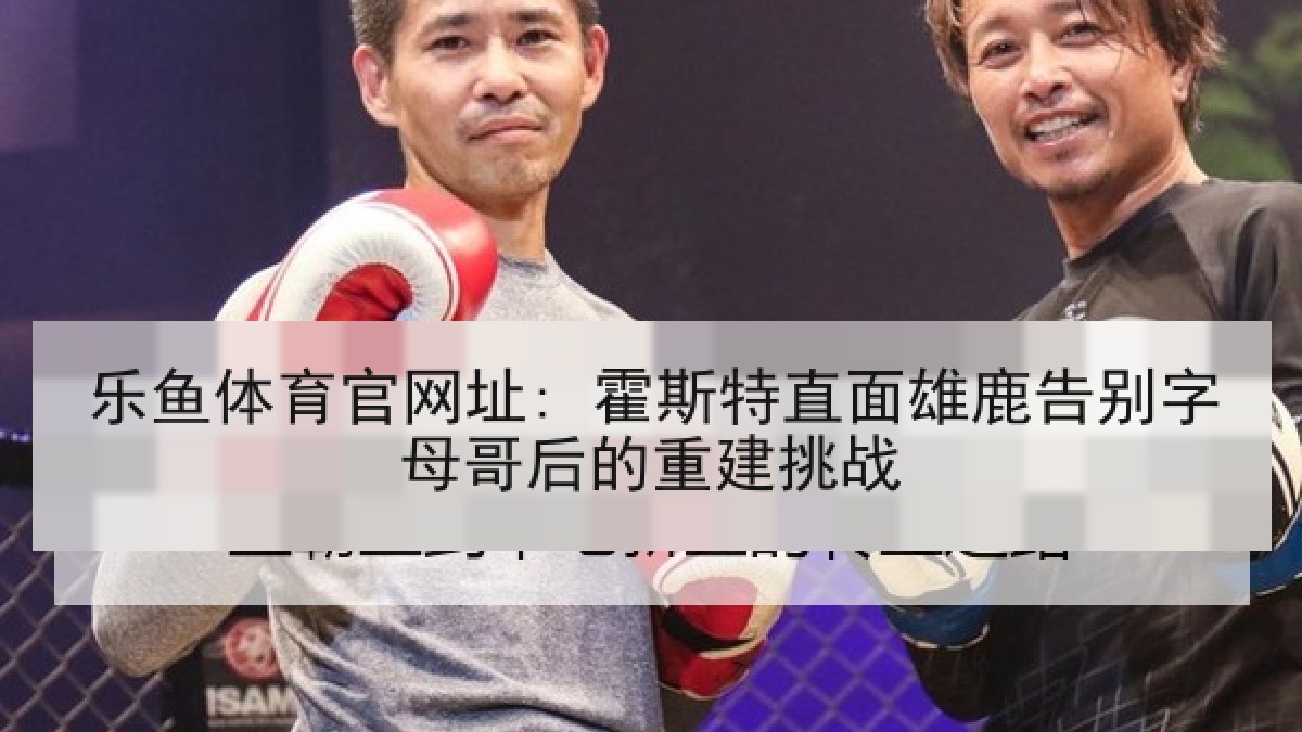 乐鱼体育官网址: 霍斯特直面雄鹿告别字母哥后的重建挑战 乐鱼体育官网址: 霍斯特直面雄鹿告别字母哥后的重建挑战