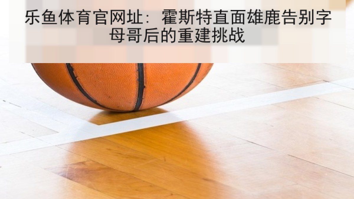 乐鱼体育官网址: 霍斯特直面雄鹿告别字母哥后的重建挑战 乐鱼体育官网址: 霍斯特直面雄鹿告别字母哥后的重建挑战