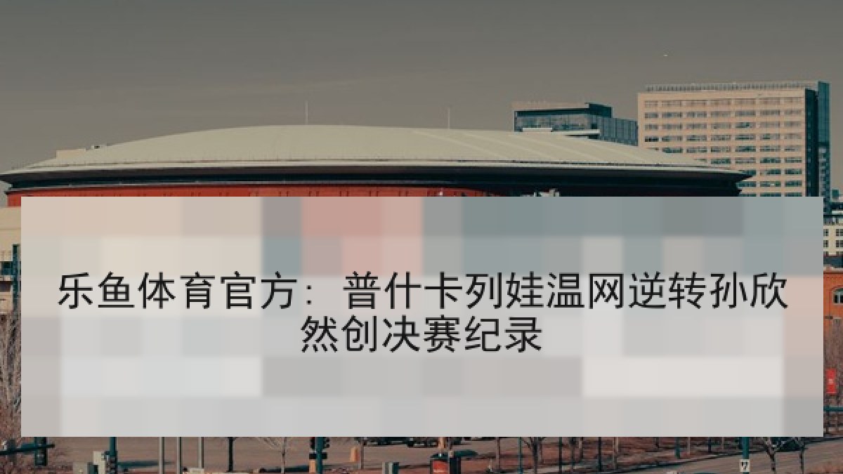 乐鱼体育官方: 普什卡列娃温网逆转孙欣然创决赛纪录