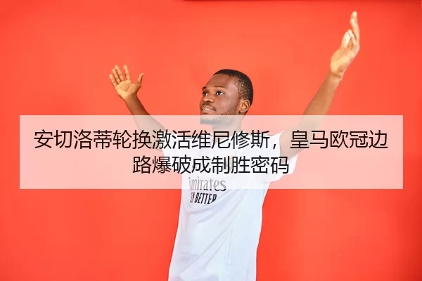 安切洛蒂轮换激活维尼修斯，皇马欧冠边路爆破成制胜密码