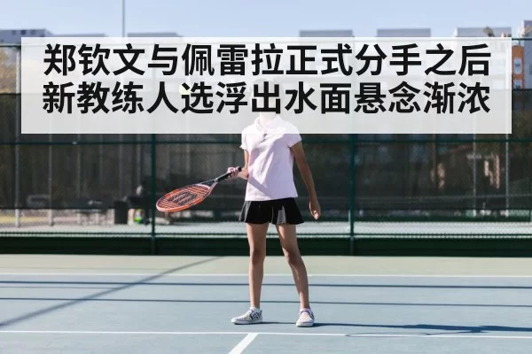 郑钦文与佩雷拉正式分手之后新教练人选浮出水面悬念渐浓