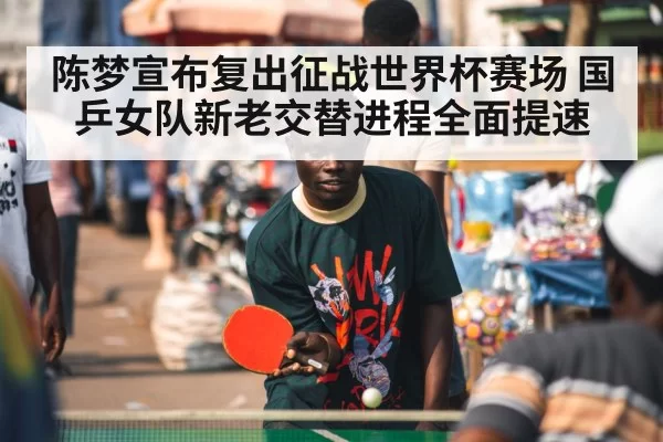 陈梦宣布复出征战世界杯赛场 国乒女队新老交替进程全面提速