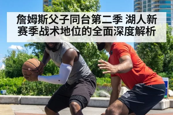 詹姆斯父子同台第二季 湖人新赛季战术地位的全面深度解析